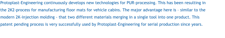 Protoplast-Engineering continuously develops new technologies for PUR-processing. This has been resulting in the 2K2-process for manufacturing floor mats for vehicle cabins. The major advantage here is – similar to the modern 2K-injection molding - that two different materials merging in a single tool into one product. This patent pending process is very successfully used by Protoplast-Engineering for serial production since years.