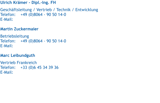 Ulrich Krmer - Dipl.-Ing. FH   Geschftsleitung / Vertrieb / Technik / Entwicklung  Telefon:	+49 (0)8064 - 90 50 14-0 E-Mail:	  Martin Zuckermaier   Betriebsleitung Telefon:	+49 (0)8064 - 90 50 14-0 E-Mail:	  Marc Leibundguth   Vertrieb Frankreich Telefon:	+33 (0)6 45 34 39 36 E-Mail:
