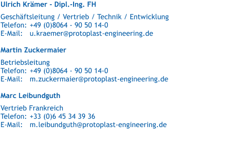 Ulrich Krmer - Dipl.-Ing. FH   Geschftsleitung / Vertrieb / Technik / Entwicklung  Telefon:	+49 (0)8064 - 90 50 14-0 E-Mail:	u.kraemer@protoplast-engineering.de  Martin Zuckermaier   Betriebsleitung Telefon:	+49 (0)8064 - 90 50 14-0 E-Mail:	m.zuckermaier@protoplast-engineering.de  Marc Leibundguth   Vertrieb Frankreich Telefon:	+33 (0)6 45 34 39 36 E-Mail:	m.leibundguth@protoplast-engineering.de