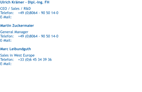 Ulrich Krmer - Dipl.-Ing. FH   CEO / Sales / R&D  Telefon:	+49 (0)8064 - 90 50 14-0 E-Mail:	  Martin Zuckermaier   General Manager Telefon:	+49 (0)8064 - 90 50 14-0 E-Mail:	  Marc Leibundguth   Sales in West Europe Telefon:	+33 (0)6 45 34 39 36 E-Mail: