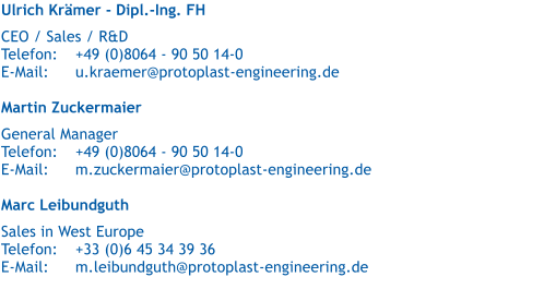 Ulrich Krmer - Dipl.-Ing. FH   CEO / Sales / R&D  Telefon:	+49 (0)8064 - 90 50 14-0 E-Mail:	u.kraemer@protoplast-engineering.de  Martin Zuckermaier   General Manager Telefon:	+49 (0)8064 - 90 50 14-0 E-Mail:	m.zuckermaier@protoplast-engineering.de  Marc Leibundguth   Sales in West Europe Telefon:	+33 (0)6 45 34 39 36 E-Mail:	m.leibundguth@protoplast-engineering.de