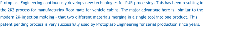 Protoplast-Engineering continuously develops new technologies for PUR-processing. This has been resulting in the 2K2-process for manufacturing floor mats for vehicle cabins. The major advantage here is – similar to the modern 2K-injection molding - that two different materials merging in a single tool into one product. This patent pending process is very successfully used by Protoplast-Engineering for serial production since years.