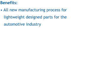 Benefits:  • All new manufacturing process for lightweight designed parts for the automotive industry