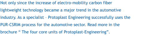 Not only since the increase of electro-mobility carbon fiber lightweight technology became a major trend in the automotive industry. As a specialist – Protoplast Engineering successfully uses the PUR-CSRIM process for the automotive sector. Read more in the brochure “ The four core units of Protoplast-Engineering”.